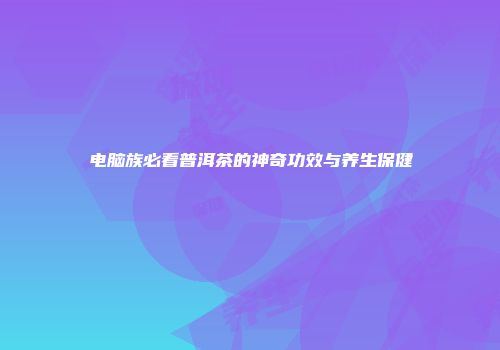 电脑族必看普洱茶的神奇功效与养生保健