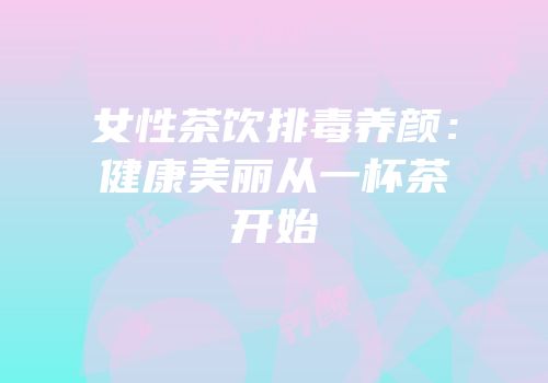 女性茶饮排毒养颜：健康美丽从一杯茶开始