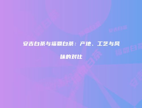 安吉白茶与福鼎白茶：产地、工艺与风味的对比