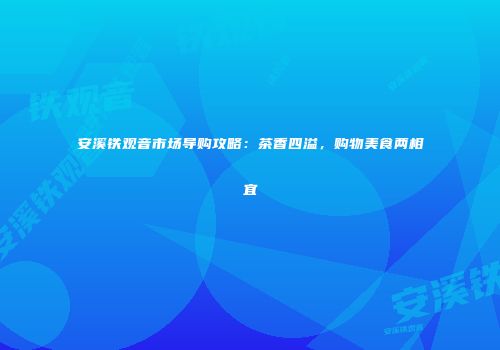 安溪铁观音市场导购攻略：茶香四溢，购物美食两相宜
