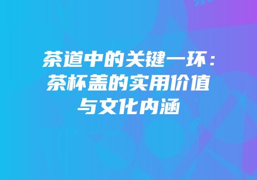 茶道中的关键一环：茶杯盖的实用价值与文化内涵
