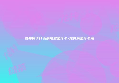 龙井属于什么茶功效是什么-龙井茶是什么茶