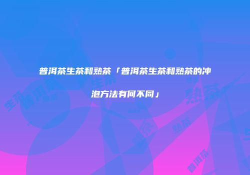 普洱茶生茶和熟茶「普洱茶生茶和熟茶的冲泡方法有何不同」