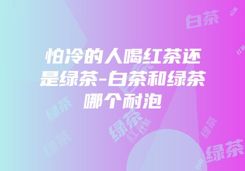 怕冷的人喝红茶还是绿茶-白茶和绿茶哪个耐泡