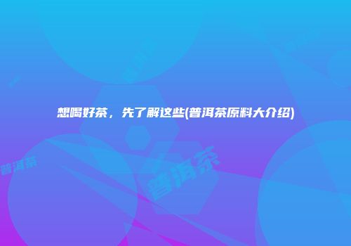 想喝好茶，先了解这些(普洱茶原料大介绍)