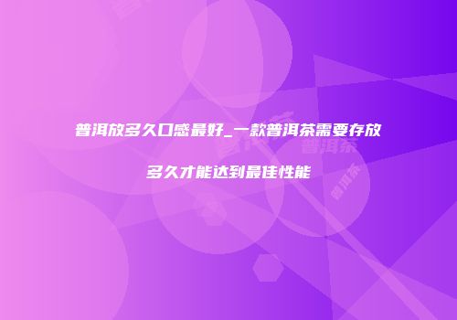 普洱放多久口感最好_一款普洱茶需要存放多久才能达到最佳性能