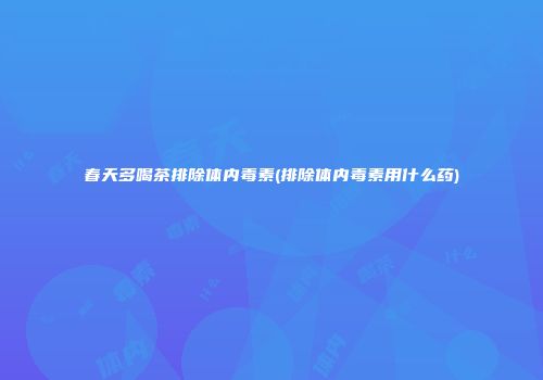 春天多喝茶排除体内毒素(排除体内毒素用什么药)