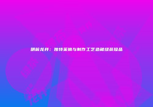 明前龙井：独特采摘与制作工艺造就绿茶珍品