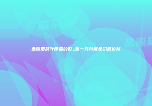 金骏眉茶叶哪里的好_张一元特级金骏眉价格