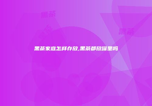 黑茶家庭怎样存放,黑茶都放罐里吗