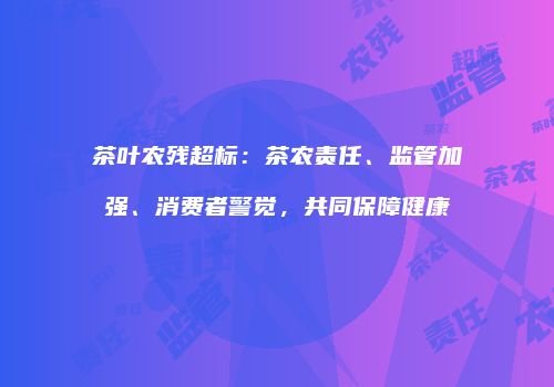 茶叶农残超标：茶农责任、监管加强、消费者警觉，共同保障健康