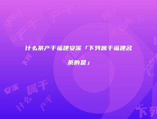 什么茶产于福建安溪「下列属于福建名茶的是」