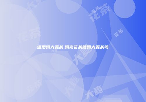 酒后喝大麦茶,喝完花茶能喝大麦茶吗