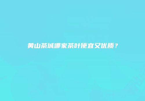 黄山茶城哪家茶叶便宜又优质？