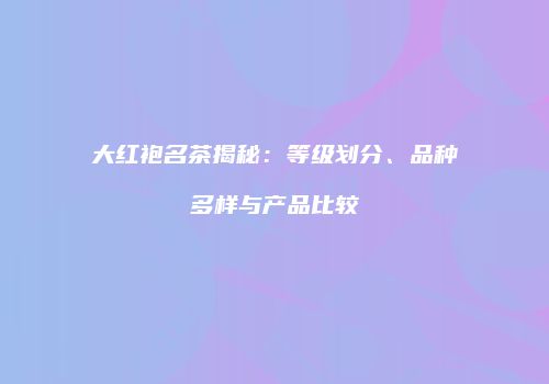 大红袍名茶揭秘：等级划分、品种多样与产品比较