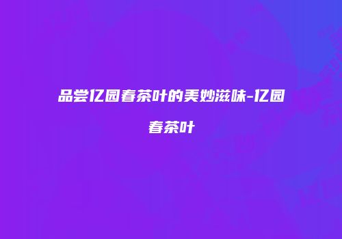 品尝亿园春茶叶的美妙滋味-亿园春茶叶