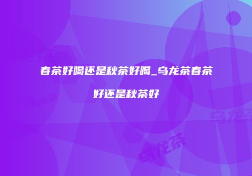 春茶好喝还是秋茶好喝_乌龙茶春茶好还是秋茶好