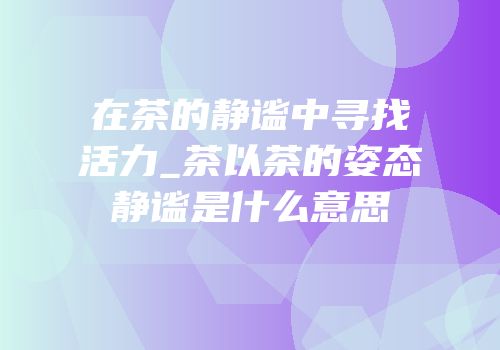 在茶的静谧中寻找活力_茶以茶的姿态静谧是什么意思