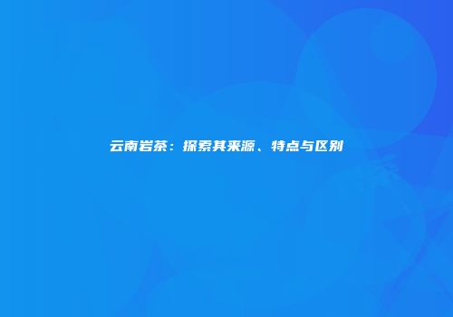 云南岩茶：探索其来源、特点与区别