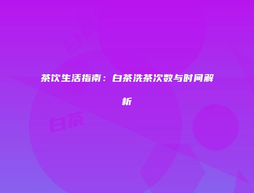茶饮生活指南：白茶洗茶次数与时间解析