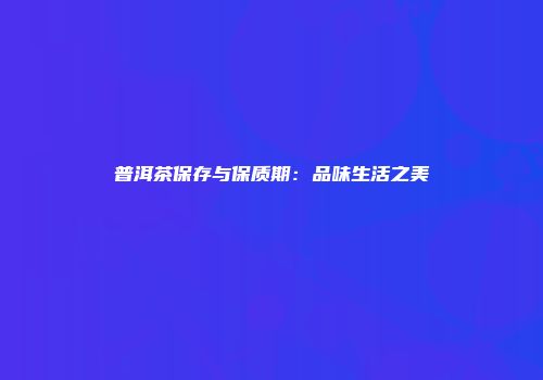 普洱茶保存与保质期：品味生活之美