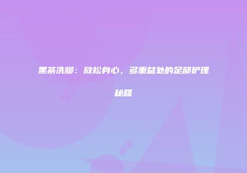 黑茶洗脚：放松身心，多重益处的足部护理秘籍