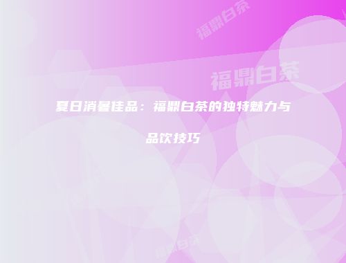 夏日消暑佳品：福鼎白茶的独特魅力与品饮技巧