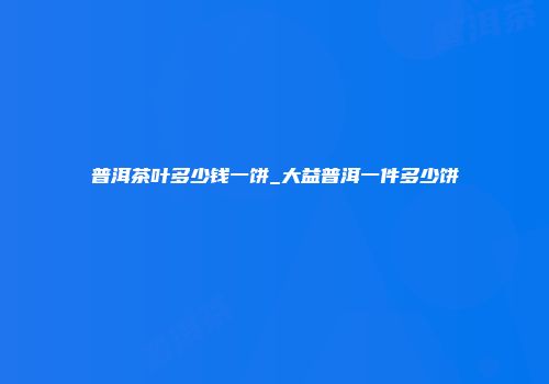 普洱茶叶多少钱一饼_大益普洱一件多少饼
