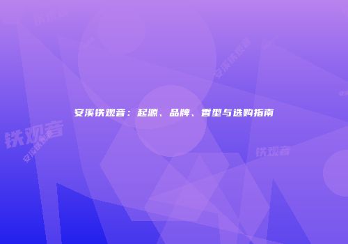 安溪铁观音：起源、品牌、香型与选购指南