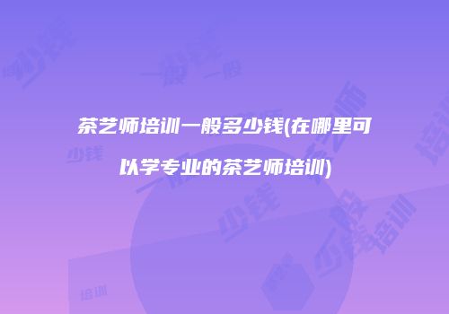 茶艺师培训一般多少钱(在哪里可以学专业的茶艺师培训)