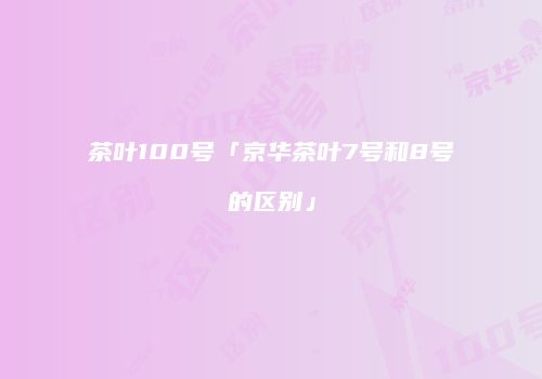 茶叶100号「京华茶叶7号和8号的区别」