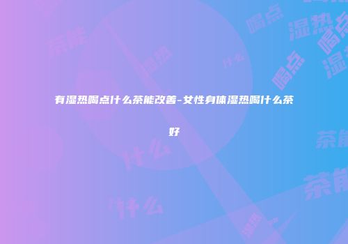 有湿热喝点什么茶能改善-女性身体湿热喝什么茶好