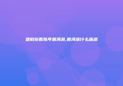 显微镜看陈年普洱茶,普洱茶什么味道