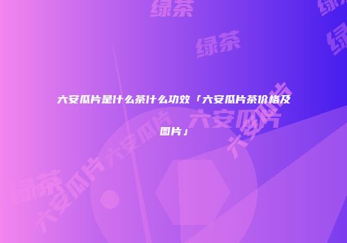 六安瓜片是什么茶什么功效「六安瓜片茶价格及图片」