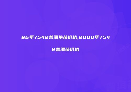 96年7542普洱生茶价格,2000年7542普洱茶价格