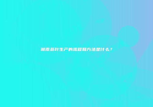 湖南茶叶生产的流程和方法是什么？