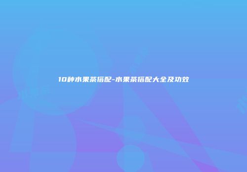 10种水果茶搭配-水果茶搭配大全及功效