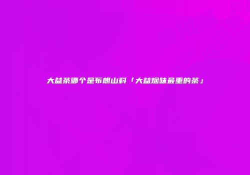 大益茶哪个是布朗山料「大益烟味最重的茶」