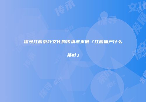 探寻江西茶叶文化的传承与发展「江西盛产什么茶叶」