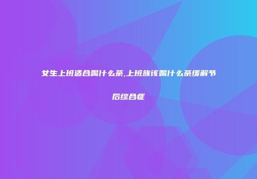 女生上班适合喝什么茶,上班族该喝什么茶缓解节后综合症