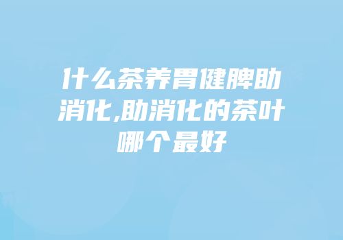 什么茶养胃健脾助消化,助消化的茶叶哪个最好