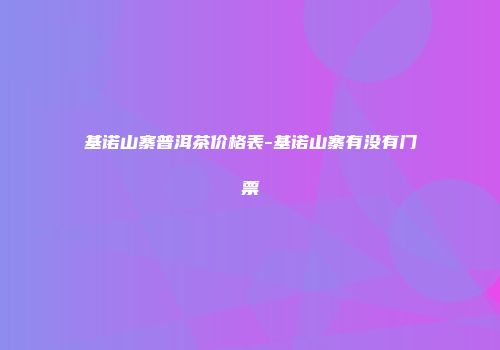 基诺山寨普洱茶价格表-基诺山寨有没有门票