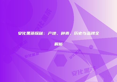 安化黑茶探秘：产地、种类、历史与品牌全解析