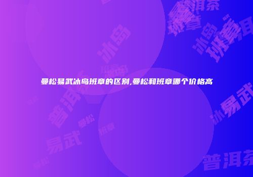 曼松易武冰岛班章的区别,曼松和班章哪个价格高
