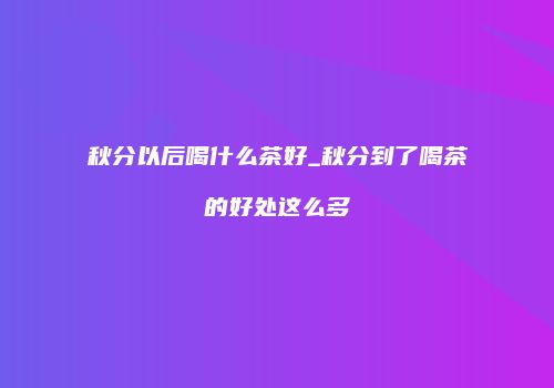 秋分以后喝什么茶好_秋分到了喝茶的好处这么多