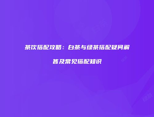 茶饮搭配攻略：白茶与绿茶搭配疑问解答及常见搭配知识