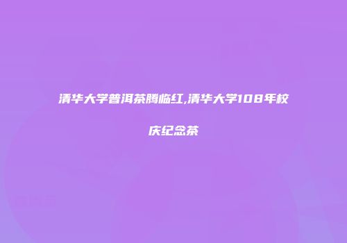 清华大学普洱茶腾临红,清华大学108年校庆纪念茶