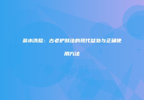 茶水洗脸：古老护肤法的现代益处与正确使用方法