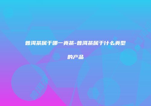 普洱茶属于哪一类茶-普洱茶属于什么类型的产品