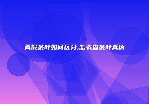 真假茶叶如何区分,怎么查茶叶真伪